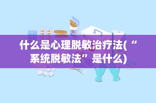 什么是心理脱敏治疗法(“系统脱敏法”是什么)